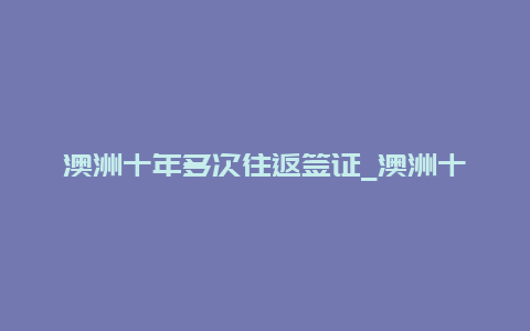 澳洲十年多次往返签证_澳洲十年多次往返签证条件