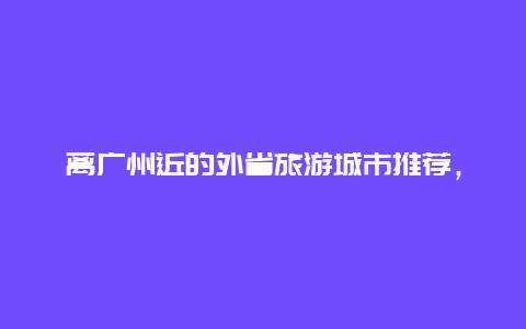 离广州近的外省旅游城市推荐，东莞和广州算异地吗？