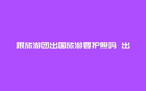 跟旅游团出国旅游要护照吗 出国务工护照和旅游护照有什么不同？