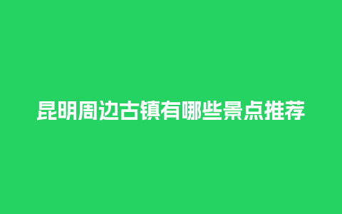 昆明周边古镇有哪些景点推荐