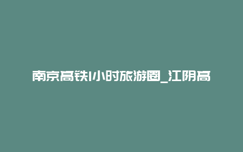 南京高铁1小时旅游圈_江阴高铁到南京多久？