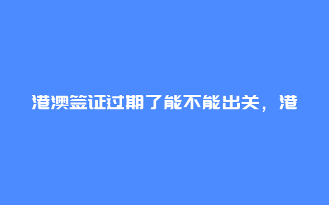 港澳签证过期了能不能出关，港澳通行证续签最新规定？