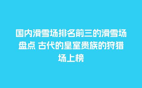 国内滑雪场排名前三的滑雪场盘点 古代的皇室贵族的狩猎场上榜