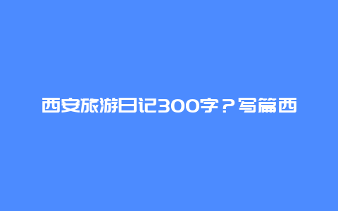 西安旅游日记300字？写篇西安名胜古迹的作文？