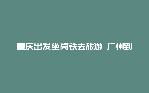 重庆出发坐高铁去旅游 广州到重庆坐高铁还是飞机好？