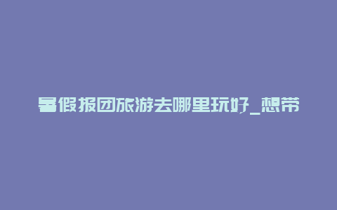 暑假报团旅游去哪里玩好_想带父母出去旅行，去哪里好？