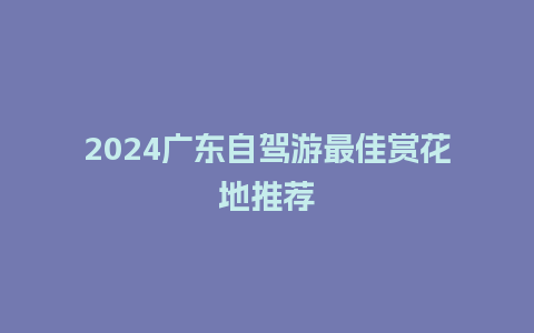 2024广东自驾游最佳赏花地推荐