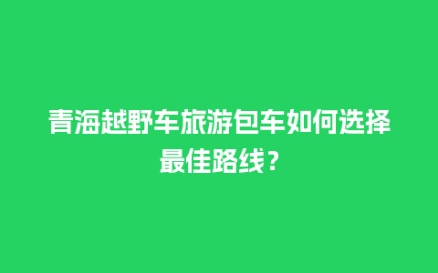 青海越野车旅游包车如何选择最佳路线？