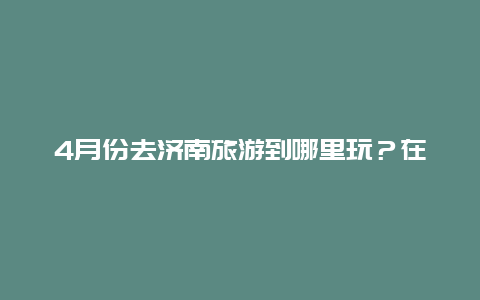 4月份去济南旅游到哪里玩？在济南一个人一天去哪玩比较好？