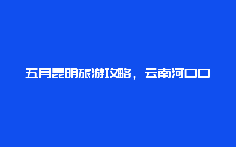 五月昆明旅游攻略，云南河口口岸游玩攻略？