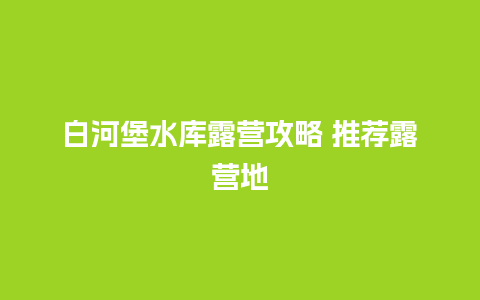 白河堡水库露营攻略 推荐露营地