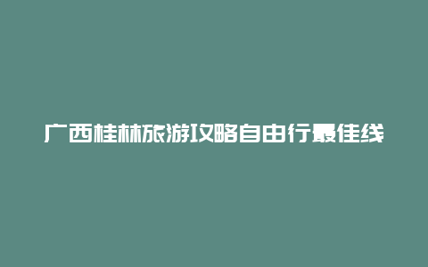 广西桂林旅游攻略自由行最佳线路 漓江自驾游最佳方案？