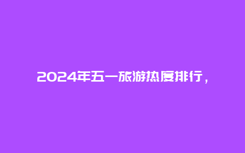 2024年五一旅游热度排行，长沙五一博物馆开放了吗？