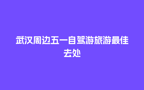 武汉周边五一自驾游旅游最佳去处