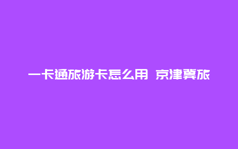 一卡通旅游卡怎么用 京津冀旅游一卡通预约攻略？