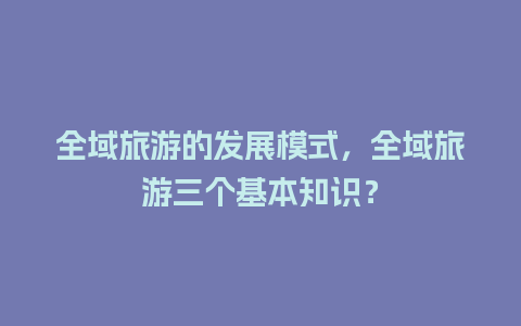 全域旅游的发展模式，全域旅游三个基本知识？