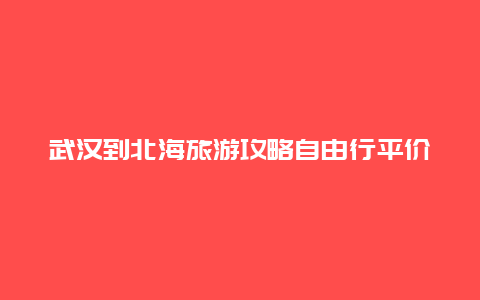 武汉到北海旅游攻略自由行平价，广西北海怎么坐火车去湖北？