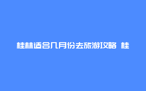 桂林适合几月份去旅游攻略 桂林最佳旅游时间？