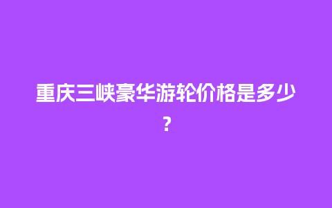 重庆三峡豪华游轮价格是多少？