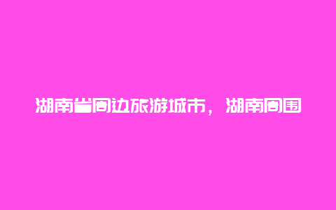 湖南省周边旅游城市，湖南周围都有哪些省份？