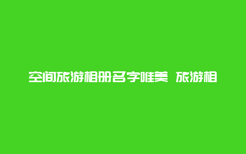 空间旅游相册名字唯美 旅游相册名字唯美小清新