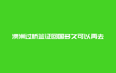 澳洲过桥签证回国多久可以再去澳洲 澳洲过桥签证能呆多久？