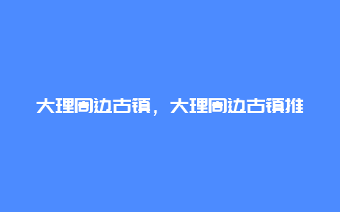 大理周边古镇，大理周边古镇推荐