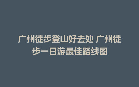 广州徒步登山好去处 广州徒步一日游最佳路线图