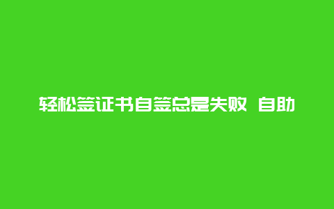 轻松签证书自签总是失败 自助签证还是签不了什么原因？