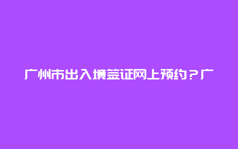 广州市出入境签证网上预约？广州网上预约护照办理官网？