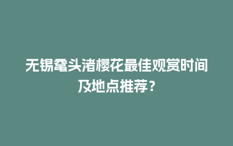 无锡鼋头渚樱花最佳观赏时间及地点推荐？