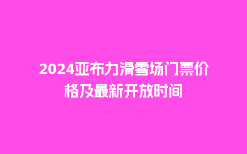 2024亚布力滑雪场门票价格及最新开放时间