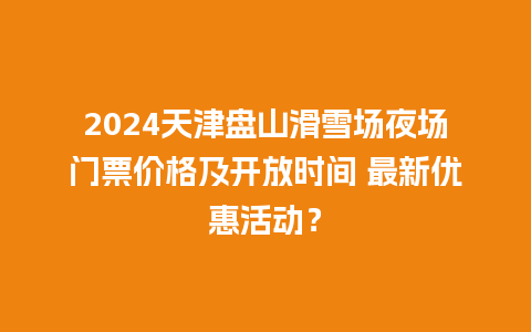 2024天津盘山滑雪场夜场门票价格及开放时间 最新优惠活动？