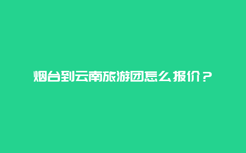 烟台到云南旅游团怎么报价？