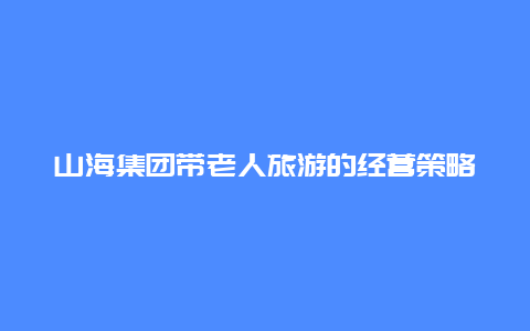 山海集团带老人旅游的经营策略，大连山海集团的董事长？