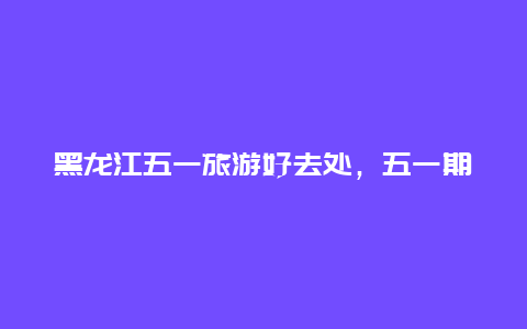 黑龙江五一旅游好去处，五一期间哈尔滨有哪些活动？