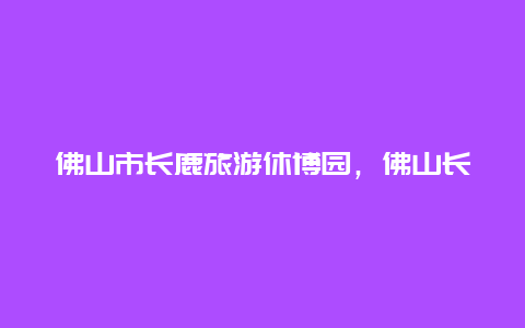 佛山市长鹿旅游休博园，佛山长鹿旅游休博园官网