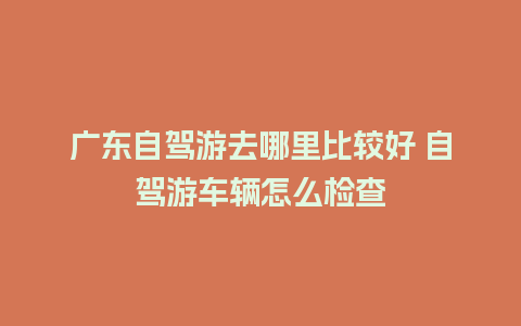 广东自驾游去哪里比较好 自驾游车辆怎么检查