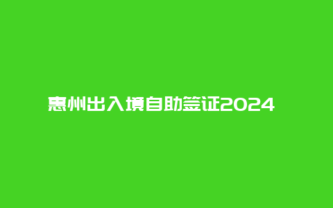 惠州出入境自助签证2024 2024年惠州独生子女证还可以办吗？