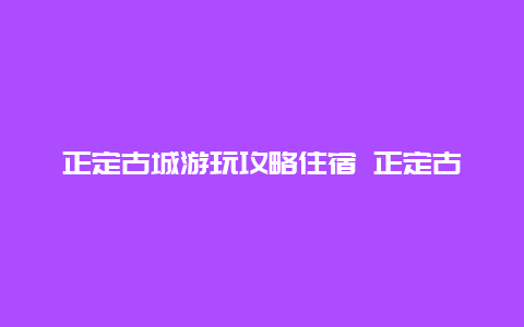 正定古城游玩攻略住宿 正定古城游玩攻略住宿推荐