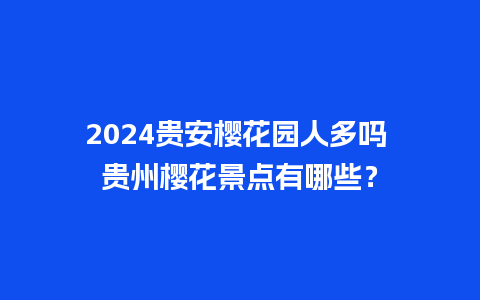 2024贵安樱花园人多吗 贵州樱花景点有哪些？