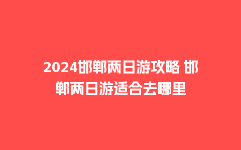 2024邯郸两日游攻略 邯郸两日游适合去哪里