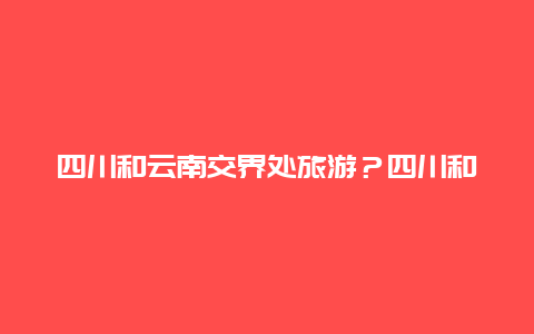 四川和云南交界处旅游？四川和云南交界处旅游攻略？