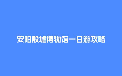 安阳殷墟博物馆一日游攻略