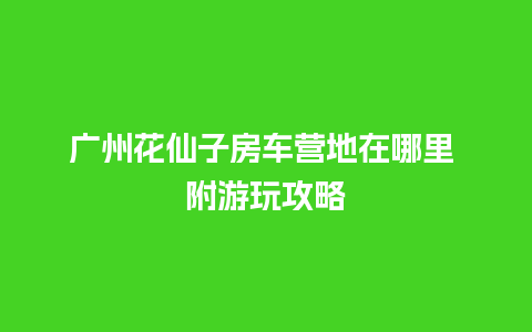 广州花仙子房车营地在哪里 附游玩攻略