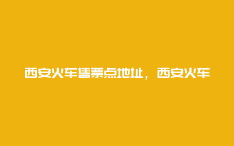 西安火车售票点地址，西安火车站售票点什么时候下班？