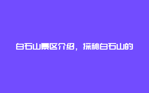 白石山景区介绍，探秘白石山的自然风光和文化遗产