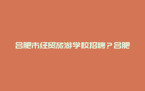 合肥市经贸旅游学校招聘？合肥职业技术学院的院系设置？