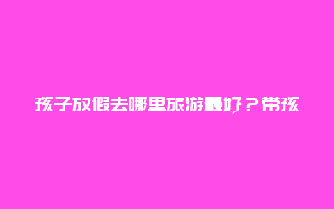 孩子放假去哪里旅游最好？带孩子旅游去哪些地方好？