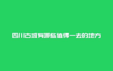 四川古城有哪些值得一去的地方？